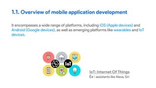 It encompasses a wide range of platforms, including iOS (Apple devices) and
Android (Google devices), as well as emerging platforms like wearables and IoT
devices.
1.1. Overview of mobile application development
IoT: Internet Of Things
Ex : assistants like Alexa, Siri
 
