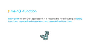 main() -function
entry point for any Dart application. It is responsible for executing all library
functions, user-defined statements, and user-defined functions
 