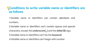 1.Variable name or identifiers can contain alphabets and
numbers.
2.Variable name or identifiers can’t contain spaces and special
characters, except the underscore(_) and the dollar($) sign.
3.Variable name or identifiers can’t be the keyword.
4.Variable name or identifiers can’t begin with number.
Conditions to write variable name or identifiers are
as follows
 