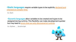•Static languages require variable types to be explicitly declared and
checked at compile-time.
•Dynamic languages allow variables to be created and types to be
assigned during runtime. This flexibility can make development quicker
but may lead to errors that are only discovered at runtime.
 