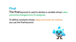 Final
The final keyword is used to declare a variable whose value
cannot be changed once it's assigned.
To define constants whose values are known at runtime,
you use the final keyword
 