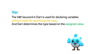 Var
The var keyword in Dart is used for declaring variables
without explicitly specifying the type.
And Dart determines the type based on the assigned value.
 