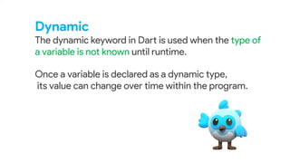 Dynamic
The dynamic keyword in Dart is used when the type of
a variable is not known until runtime.
.
Once a variable is declared as a dynamic type,
its value can change over time within the program.
 