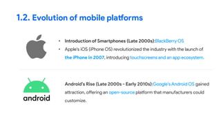 • Introduction of Smartphones (Late 2000s):BlackBerry OS
• Apple's iOS (iPhone OS) revolutionized the industry with the launch of
the iPhone in 2007, introducing touchscreens and an app ecosystem.
1.2. Evolution of mobile platforms
• Android's Rise (Late 2000s - Early 2010s):Google's Android OS gained
attraction, offering an open-source platform that manufacturers could
customize.
 