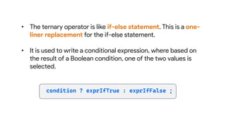 • The ternary operator is like if-else statement. This is a one-
liner replacement for the if-else statement.
• It is used to write a conditional expression, where based on
the result of a Boolean condition, one of the two values is
selected.
 