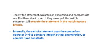 • The switch statement evaluates an expression and compares its
result with a value in a set. If they are equal, the switch
statement will execute the statement in the matching case
branch.
• Internally, the switch statement uses the comparison
operator (==) to compare integer, string, enumeration, or
compile-time constants.
 