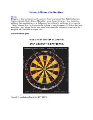 Meaning & History of the Dart Game<br />History<br />The game of darts has been around for centuries. Some historians attribute the birth of darts to English soldiers in Medieval times. The soldiers would shorten their arrows from time to time and throw these shortened arrows at the bottom of a wine barrel or a wide tree. It was played at  “Casino” on those days. Dartboards can also be found in many homes as well. Modern darts have a thin base, a steel pointed tip, and some sort of plastic or similar substance which serve as fins. The game was first started in the year 1648.<br />Basics about dart game<br />THE BASICS OF DARTS IN 5 EASY STEPS<br /> STEP 1: KNOW THE DARTBOARD.<br />9*<br />Figure 1: A standard dartboard( Size 18”* 11/2”)<br />