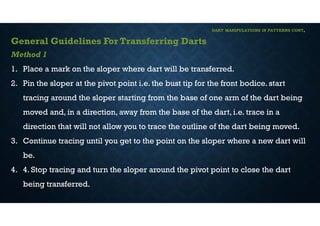 DART MANIPULATIONS IN PATTERNS CONT,
General Guidelines For Transferring Darts
Method 1
1. Place a mark on the sloper where dart will be transferred.
2. Pin the sloper at the pivot point i.e. the bust tip for the front bodice. start
tracing around the sloper starting from the base of one arm of the dart being
moved and, in a direction, away from the base of the dart, i.e. trace in a
direction that will not allow you to trace the outline of the dart being moved.
3. Continue tracing until you get to the point on the sloper where a new dart will
be.
4. 4. Stop tracing and turn the sloper around the pivot point to close the dart
being transferred.
 