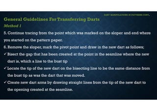 DART MANIPULATIONS IN PATTERNS CONT,
General Guidelines For Transferring Darts
Method 1
5. Continue tracing from the point which was marked on the sloper and end where
you started on the pattern paper.
6. Remove the sloper, mark the pivot point and draw in the new dart as follows;
 Bisect the gap that has been created at the point in the seamline where the new
dart is, which a line to the bust tip
 Locate the tip of the new dart on the bisecting line to be the same distance from
the bust tip as was the dart that was moved.
 Create new dart arms by drawing straight lines from the tip of the new dart to
the opening created at the seamline.
 