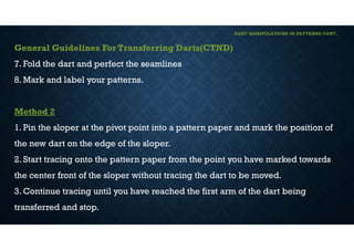 DART MANIPULATIONS IN PATTERNS CONT,
General Guidelines For Transferring Darts(CTND)
7. Fold the dart and perfect the seamlines
8. Mark and label your patterns.
Method 2
1. Pin the sloper at the pivot point into a pattern paper and mark the position of
the new dart on the edge of the sloper.
2. Start tracing onto the pattern paper from the point you have marked towards
the center front of the sloper without tracing the dart to be moved.
3. Continue tracing until you have reached the first arm of the dart being
transferred and stop.
 