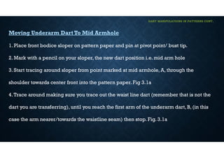 DART MANIPULATIONS IN PATTERNS CONT,
Moving Underarm Dart To Mid Armhole
1. Place front bodice sloper on pattern paper and pin at pivot point/ bust tip.
2. Mark with a pencil on your sloper, the new dart position i.e. mid arm hole
3. Start tracing around sloper from point marked at mid armhole, A, through the
shoulder towards center front into the pattern paper. Fig 3.1a
4.Trace around making sure you trace out the waist line dart (remember that is not the
dart you are transferring), until you reach the first arm of the underarm dart, B, (in this
case the arm nearer/towards the waistline seam) then stop. Fig. 3.1a
 