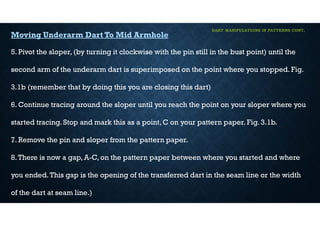 DART MANIPULATIONS IN PATTERNS CONT,
Moving Underarm Dart To Mid Armhole
5. Pivot the sloper, (by turning it clockwise with the pin still in the bust point) until the
second arm of the underarm dart is superimposed on the point where you stopped. Fig.
3.1b (remember that by doing this you are closing this dart)
6. Continue tracing around the sloper until you reach the point on your sloper where you
started tracing. Stop and mark this as a point, C on your pattern paper. Fig. 3.1b.
7. Remove the pin and sloper from the pattern paper.
8.There is now a gap, A-C, on the pattern paper between where you started and where
you ended.This gap is the opening of the transferred dart in the seam line or the width
of the dart at seam line.)
 