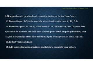 DART MANIPULATIONS IN PATTERNS CONT,
9. Now you have to go ahead and create the dart arms for the “new” dart.
10. Bisect this gap A-C in the armhole with a line from the bust tip. Fig. 3.1d
11. Establish a point for the tip of the new dart on the bisection line.This new dart
tip should be the same distance from the bust point as the original (underarm) dart
12. Join the openings of the new dart to the tip to create your dart arms. Fig.3.1d.
13. Perfect your seam lines
14. Add seam allowances, markings and labels to complete your pattern
 