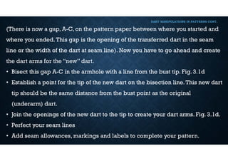 DART MANIPULATIONS IN PATTERNS CONT,
(There is now a gap, A-C, on the pattern paper between where you started and
where you ended.This gap is the opening of the transferred dart in the seam
line or the width of the dart at seam line). Now you have to go ahead and create
the dart arms for the “new” dart.
• Bisect this gap A-C in the armhole with a line from the bust tip. Fig. 3.1d
• Establish a point for the tip of the new dart on the bisection line.This new dart
tip should be the same distance from the bust point as the original
(underarm) dart.
• Join the openings of the new dart to the tip to create your dart arms. Fig. 3.1d.
• Perfect your seam lines
• Add seam allowances, markings and labels to complete your pattern.
 
