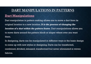 DART MANIPULATIONS IN PATTERNS
Dart Manipulations
Dart manipulation in pattern making allows one to move a dart from its
original location to a new location. It is the process of changing the
location of a dart within the pattern frame. Dart manipulations allows you
to move darts around the pattern block or sloper where ever you want
them.
In designing, darts can be manipulated in different ways in the basic design
to come up with new styles or designing. Darts can be transferred,
combined, divided, released, transformed but never eliminated in woven
fabrics.
 