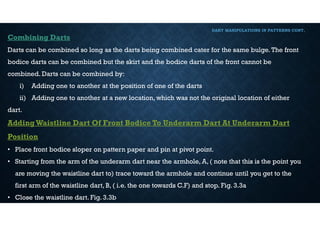 DART MANIPULATIONS IN PATTERNS CONT,
Combining Darts
Darts can be combined so long as the darts being combined cater for the same bulge.The front
bodice darts can be combined but the skirt and the bodice darts of the front cannot be
combined. Darts can be combined by:
i) Adding one to another at the position of one of the darts
ii) Adding one to another at a new location, which was not the original location of either
dart.
AddingWaistline Dart Of Front Bodice To Underarm Dart At Underarm Dart
Position
• Place front bodice sloper on pattern paper and pin at pivot point.
• Starting from the arm of the underarm dart near the armhole, A, ( note that this is the point you
are moving the waistline dart to) trace toward the armhole and continue until you get to the
first arm of the waistline dart, B, ( i.e. the one towards C.F) and stop. Fig. 3.3a
• Close the waistline dart. Fig. 3.3b
 