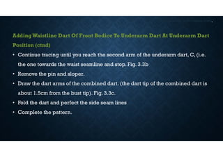DART MANIPULATIONS IN PATTERNS CONT,
AddingWaistline Dart Of Front Bodice To Underarm Dart At Underarm Dart
Position (ctnd)
• Continue tracing until you reach the second arm of the underarm dart, C, (i.e.
the one towards the waist seamline and stop. Fig. 3.3b
• Remove the pin and sloper.
• Draw the dart arms of the combined dart. (the dart tip of the combined dart is
about 1.5cm from the bust tip). Fig. 3.3c.
• Fold the dart and perfect the side seam lines
• Complete the pattern.
 