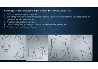 Combining waist dart and underarm dart to underarm dart and waist seamline joints.
1. Pin sloper on pattern paper at pivot point.
2. Start tracing from point on waist and underarm seamlines joint, A, towards the underarm dart, until you reach the
first arm of that dart, B and stop. Fig…..
3. Pivot to close the underarm dart. Fig…..
4. Continue tracing until you get to thr firt arm of the waistline dart, C and stop. Fig….
5. Pivot to close the waistline dart. Fig……
 