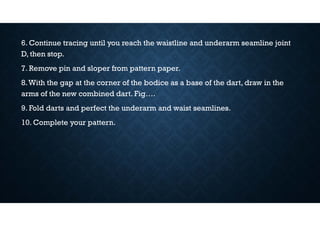 6. Continue tracing until you reach the waistline and underarm seamline joint
D, then stop.
7. Remove pin and sloper from pattern paper.
8.With the gap at the corner of the bodice as a base of the dart, draw in the
arms of the new combined dart. Fig….
9. Fold darts and perfect the underarm and waist seamlines.
10. Complete your pattern.
 