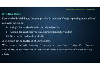 DART MANIPULATIONS IN PATTERNS CONT,
Dividing Darts
Darts can be divided during dart manipulation in a number of ways depending on the effect(s)
desired in the design.
i) A single dart can be divided at its original position
ii) A single dart can be moved to another position and divided up
iii) Darts can be combined and divided up.
A single dart can be divided up at new positions.
When darts are divided in designing. It is usually to create a desired design effect. However,
darts divided on the same seamline follow some rules in order to create beautiful or dainty
effects.
 