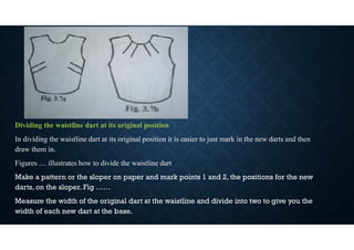 Dividing the waistline dart at its original position
In dividing the waistline dart at its original position it is easier to just mark in the new darts and then
draw them in.
Figures .... illustrates how to divide the waistline dart
Make a pattern or the sloper on paper and mark points 1 and 2, the positions for the new
darts, on the sloper. Fig ……
Measure the width of the original dart at the waistline and divide into two to give you the
width of each new dart at the base.
 