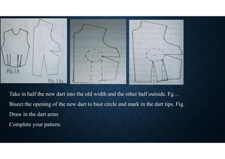 Take in half the new dart into the old width and the other half outside. Fg…
Bisect the opening of the new dart to bust circle and mark in the dart tips. Fig.
Draw in the dart arms
Complete your pattern.
 