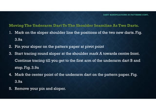 DART MANIPULATIONS IN PATTERNS CONT,
Moving The Underarm Dart To The Shoulder Seamline As Two Darts.
1. Mark on the sloper shoulder line the positions of the two new darts. Fig.
3.9a
2. Pin your sloper on the pattern paper at pivot point
3. Start tracing round sloper at the shoulder mark A towards centre front.
Continue tracing till you get to the first arm of the underarm dart B and
stop. Fig. 3.9a
4. Mark the center point of the underarm dart on the pattern paper. Fig.
3.9a
5. Remove your pin and sloper.
 