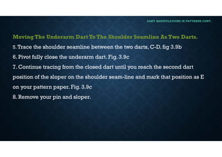 DART MANIPULATIONS IN PATTERNS CONT,
Moving The Underarm Dart To The Shoulder Seamline As Two Darts.
5. Trace the shoulder seamline between the two darts, C-D. fig 3.9b
6. Pivot fully close the underarm dart. Fig. 3.9c
7. Continue tracing from the closed dart until you reach the second dart
position of the sloper on the shoulder seam-line and mark that position as E
on your pattern paper. Fig. 3.9c
8. Remove your pin and sloper.
 