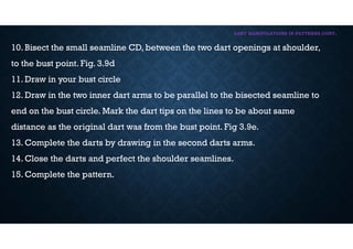 DART MANIPULATIONS IN PATTERNS CONT,
10. Bisect the small seamline CD, between the two dart openings at shoulder,
to the bust point. Fig. 3.9d
11. Draw in your bust circle
12. Draw in the two inner dart arms to be parallel to the bisected seamline to
end on the bust circle. Mark the dart tips on the lines to be about same
distance as the original dart was from the bust point. Fig 3.9e.
13. Complete the darts by drawing in the second darts arms.
14. Close the darts and perfect the shoulder seamlines.
15. Complete the pattern.
 