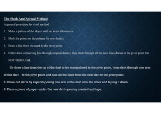 The Slash And Spread Method
A general procedure for slash method
1. Make a pattern of the sloper with no seam allowances.
2. Mark the points on the pattern for new dart(s).
3. Draw a line from the mark to the pivot point.
4. Either draw a bisecting line through original dart(s), then slash through all the new lines drawn to the pivot point but
NOT THROUGH.
Or draw a line from the tip of the dart to be manipulated to the pivot point, then slash through one arm
of this dart to the pivot point and also on the lines from the new dart to the pivot point.
5. Close old darts by superimposing one arm of the dart onto the other and taping it down.
6. Place a piece of paper under the new dart opening created and tape.
 