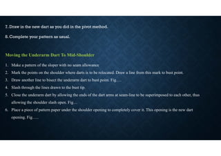 7. Draw in the new dart as you did in the pivot method.
8. Complete your pattern as usual.
Moving the Underarm Dart To Mid-Shoulder
1. Make a pattern of the sloper with no seam allowance
2. Mark the points on the shoulder where darts is to be relocated. Draw a line from this mark to bust point.
3. Draw another line to bisect the underarm dart to bust point. Fig….
4. Slash through the lines drawn to the bust tip.
5. Close the underarm dart by allowing the ends of the dart arms at seam-line to be superimposed to each other, thus
allowing the shoulder slash open. Fig…
6. Place a piece of pattern paper under the shoulder opening to completely cover it. This opening is the new dart
opening. Fig…..
 