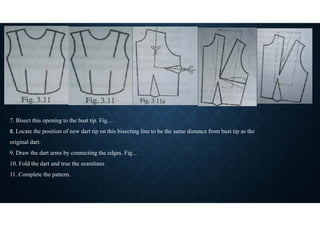 7. Bisect this opening to the bust tip. Fig…
8. Locate the position of new dart tip on this bisecting line to be the same distance from bust tip as the
original dart.
9. Draw the dart arms by connecting the edges. Fig…
10. Fold the dart and true the seamlines
11. Complete the pattern.
 
