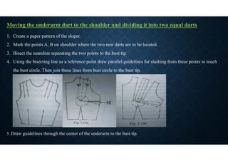 Moving the underarm dart to the shoulder and dividing it into two equal darts
1. Create a paper pattern of the sloper.
2. Mark the points A, B on shoulder where the two new darts are to be located.
3. Bisect the seamline separating the two points to the bust tip.
4. Using the bisecting line as a reference point draw parallel guidelines for slashing from these points to touch
the bust circle. Then join these lines from bust circle to the bust tip.
5. Draw guidelines through the center of the underarm to the bust tip.
 