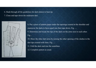 8. Put a piece of pattern paper under the openings created at the shoulder and
maneuver the darts to have equal size then tape down. Fig…..
9. Determine and locate the tips of the darts on the arms next to each other.
Fig…
10. Draw the other dart arms by joining the other opening of the slashes to the
dart tips created with lines. Fig…..
11. Fold the darts and true the seamlines
12. Complete pattern as usual.
6. Slash through all the guidelines for darts drawn to bust tip.
7. Close and tape down the underarm dart.
 