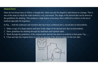 Shaped Darts
Darts do not always have to follow a straight line. Darts can also be shaped to add interest to a design. This is
one of the areas in which the slash method is very convenient. The shape of the desired dart can be drawn as
the guidelines for slashing. This produces a high degree of accuracy that is difficult to achieve in the pivot
method especially for beginners.
In Fig…. both the underarm and waistline dart have been combined into a curved dart at mid-armhole.
1. Make a copy of a sloper pattern and draw in the shape of the desired new dart at mid-armhole.
2. Draw guidelines for slashing through the underarm and waistline darts.
3. Slash through the guidelines of the original darts and the line drawn at armhole to bust point. Fig…..
4. Close and tape the original darts to create an opening of the desired shape for the new dart.
 