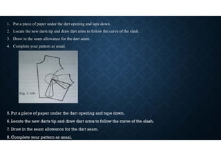 1. Put a piece of paper under the dart opening and tape down.
2. Locate the new darts tip and draw dart arms to follow the curve of the slash.
3. Draw in the seam allowance for the dart seam.
4. Complete your pattern as usual.
5. Put a piece of paper under the dart opening and tape down.
6. Locate the new darts tip and draw dart arms to follow the curve of the slash.
7. Draw in the seam allowance for the dart seam.
8. Complete your pattern as usual.
 