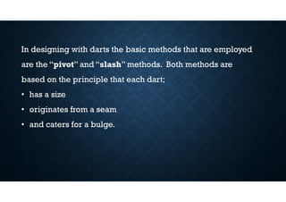 In designing with darts the basic methods that are employed
are the “pivot” and “slash” methods. Both methods are
based on the principle that each dart;
• has a size
• originates from a seam
• and caters for a bulge.
 
