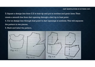 DART MANIPULATIONS IN PATTERNS CONT,
3. Square a design line from C.E to bust tip and put in notches and grain lines.Then
create a smooth line from dart opening through a dart tip to bust point.
4. Cut on design line through bust point to dart openings at armhole.This will separate
the pattern in two pieces.
5. Mark and label the pattern.
 
