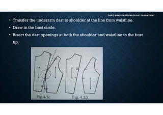 DART MANIPULATIONS IN PATTERNS CONT,
• Transfer the underarm dart to shoulder at the line from waistline.
• Draw in the bust circle.
• Bisect the dart openings at both the shoulder and waistline to the bust
tip.
 
