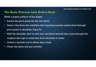 DART MANIPULATIONS IN PATTERNS CONT,
The Basic Princess Line Bodice Back
Make a paper pattern of the sloper
• Locate the pivot point for the two darts
• Draw a line from the waistline dart opening nearest center front through
pivot point to shoulder. Fig.3.3a
• Shift the shoulder dart to new line and draw second dart arms through the
original dart tips to cross line from shoulder to waist.
• Create a smooth curve where they cross.
• Close the darts and put notches
 