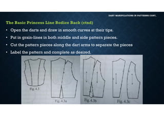 DART MANIPULATIONS IN PATTERNS CONT,
The Basic Princess Line Bodice Back (ctnd)
• Open the darts and draw in smooth curves at their tips.
• Put in grain-lines in both middle and side pattern pieces.
• Cut the pattern pieces along the dart arms to separate the pieces
• Label the pattern and complete as desired.
 