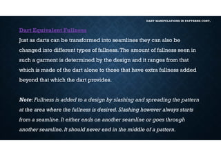 DART MANIPULATIONS IN PATTERNS CONT,
Dart Equivalent Fullness
Just as darts can be transformed into seamlines they can also be
changed into different types of fullness.The amount of fullness seen in
such a garment is determined by the design and it ranges from that
which is made of the dart alone to those that have extra fullness added
beyond that which the dart provides.
Note: Fullness is added to a design by slashing and spreading the pattern
at the area where the fullness is desired.Slashing however always starts
from a seamline.It either ends on another seamline or goes through
another seamline.It should never end in the middle of a pattern.
 