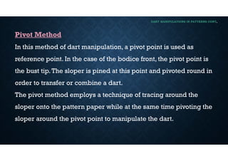 DART MANIPULATIONS IN PATTERNS CONT,
Pivot Method
In this method of dart manipulation, a pivot point is used as
reference point. In the case of the bodice front, the pivot point is
the bust tip.The sloper is pined at this point and pivoted round in
order to transfer or combine a dart.
The pivot method employs a technique of tracing around the
sloper onto the pattern paper while at the same time pivoting the
sloper around the pivot point to manipulate the dart.
 