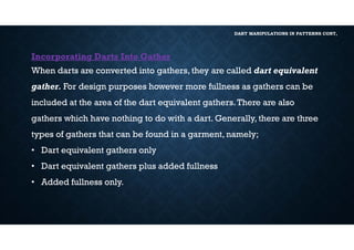 DART MANIPULATIONS IN PATTERNS CONT,
Incorporating Darts Into Gather
When darts are converted into gathers, they are called dart equivalent
gather. For design purposes however more fullness as gathers can be
included at the area of the dart equivalent gathers.There are also
gathers which have nothing to do with a dart. Generally, there are three
types of gathers that can be found in a garment, namely;
• Dart equivalent gathers only
• Dart equivalent gathers plus added fullness
• Added fullness only.
 