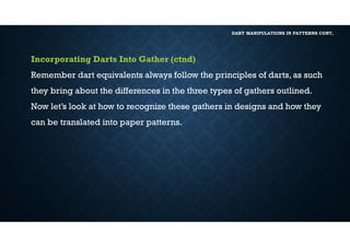DART MANIPULATIONS IN PATTERNS CONT,
Incorporating Darts Into Gather (ctnd)
Remember dart equivalents always follow the principles of darts, as such
they bring about the differences in the three types of gathers outlined.
Now let’s look at how to recognize these gathers in designs and how they
can be translated into paper patterns.
 