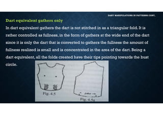 DART MANIPULATIONS IN PATTERNS CONT,
Dart equivalent gathers only
In dart equivalent gathers the dart is not stitched in as a triangular fold. It is
rather controlled as fullness, in the form of gathers at the wide end of the dart
since it is only the dart that is converted to gathers the fullness the amount of
fullness realized is small and is concentrated in the area of the dart. Being a
dart equivalent, all the folds created have their tips pointing towards the bust
circle.
 