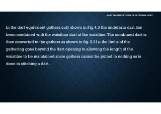 DART MANIPULATIONS IN PATTERNS CONT,
In the dart equivalent gathers only shown in Fig.4.5 the underarm dart has
been combined with the waistline dart at the waistline.The combined dart is
then converted to the gathers as shown in fig. 3.21a. the limits of the
gathering goes beyond the dart opening to allowing the length of the
waistline to be maintained since gathers cannot be pulled to nothing as is
done in stitching a dart.
 