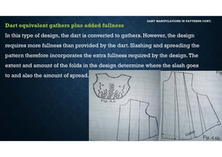 DART MANIPULATIONS IN PATTERNS CONT,
Dart equivalent gathers plus added fullness
In this type of design, the dart is converted to gathers. However, the design
requires more fullness than provided by the dart. Slashing and spreading the
pattern therefore incorporates the extra fullness required by the design.The
extent and amount of the folds in the design determine where the slash goes
to and also the amount of spread.
 