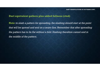 DART MANIPULATIONS IN PATTERNS CONT,
Dart equivalent gathers plus added fullness (ctnd)
Note: to slash a pattern for spreading,the slashing should start at the point
that will be spread and end on a seam-line.Remember that after spreading
the pattern has to lie flat without a fold.Slashing therefore cannot end in
the middle of the pattern.
 