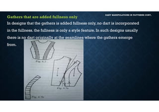 DART MANIPULATIONS IN PATTERNS CONT,
Gathers that are added fullness only
In designs that the gathers is added fullness only, no dart is incorporated
in the fullness. the fullness is only a style feature. In such designs usually
there is no dart originally at the seamlines where the gathers emerge
from.
 